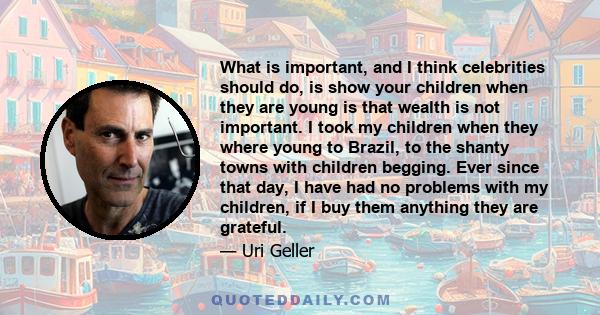 What is important, and I think celebrities should do, is show your children when they are young is that wealth is not important. I took my children when they where young to Brazil, to the shanty towns with children