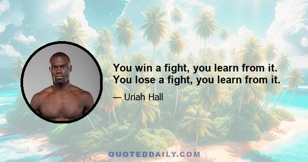 You win a fight, you learn from it. You lose a fight, you learn from it.