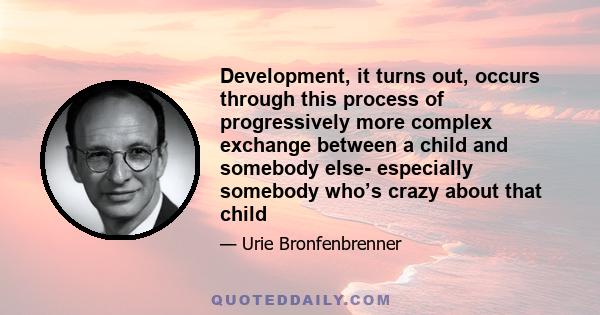 Development, it turns out, occurs through this process of progressively more complex exchange between a child and somebody else- especially somebody who’s crazy about that child