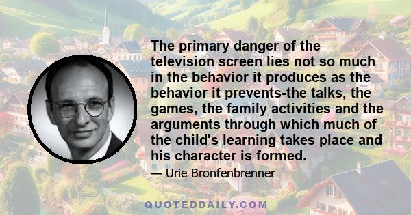 The primary danger of the television screen lies not so much in the behavior it produces as the behavior it prevents-the talks, the games, the family activities and the arguments through which much of the child's