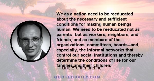 We as a nation need to be reeducated about the necessary and sufficient conditions for making human beings human. We need to be reeducated not as parents--but as workers, neighbors, and friends; and as members of the