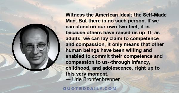 Witness the American ideal: the Self-Made Man. But there is no such person. If we can stand on our own two feet, it is because others have raised us up. If, as adults, we can lay claim to competence and compassion, it