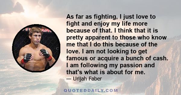 As far as fighting, I just love to fight and enjoy my life more because of that. I think that it is pretty apparent to those who know me that I do this because of the love. I am not looking to get famous or acquire a