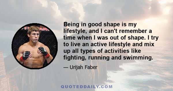 Being in good shape is my lifestyle, and I can't remember a time when I was out of shape. I try to live an active lifestyle and mix up all types of activities like fighting, running and swimming.