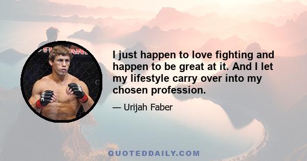 I just happen to love fighting and happen to be great at it. And I let my lifestyle carry over into my chosen profession.