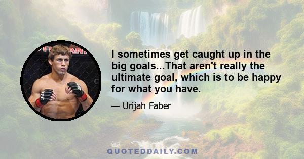 I sometimes get caught up in the big goals...That aren't really the ultimate goal, which is to be happy for what you have.