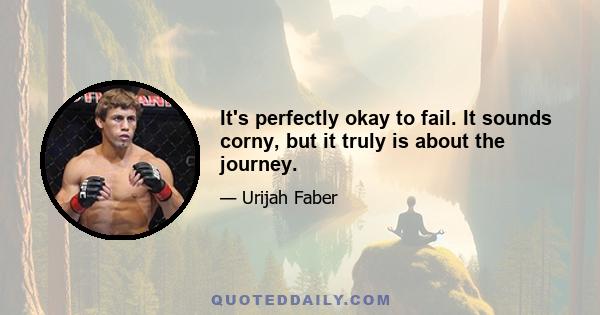 It's perfectly okay to fail. It sounds corny, but it truly is about the journey.