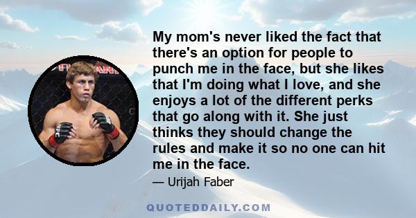 My mom's never liked the fact that there's an option for people to punch me in the face, but she likes that I'm doing what I love, and she enjoys a lot of the different perks that go along with it. She just thinks they