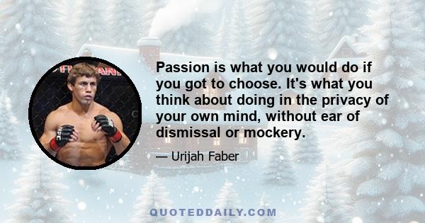 Passion is what you would do if you got to choose. It's what you think about doing in the privacy of your own mind, without ear of dismissal or mockery.