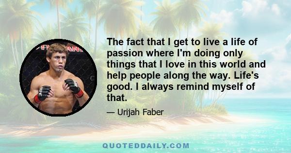 The fact that I get to live a life of passion where I'm doing only things that I love in this world and help people along the way. Life's good. I always remind myself of that.