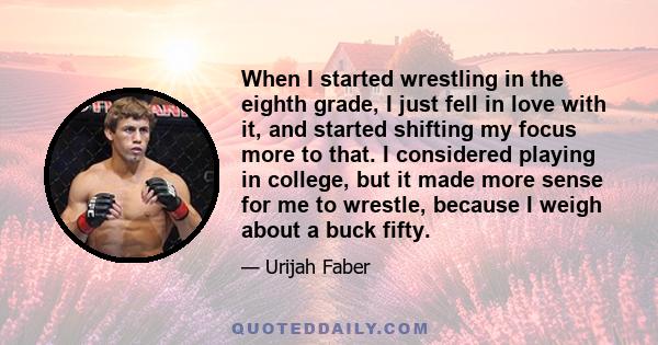 When I started wrestling in the eighth grade, I just fell in love with it, and started shifting my focus more to that. I considered playing in college, but it made more sense for me to wrestle, because I weigh about a