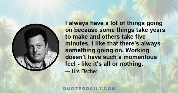 I always have a lot of things going on because some things take years to make and others take five minutes. I like that there's always something going on. Working doesn't have such a momentous feel - like it's all or