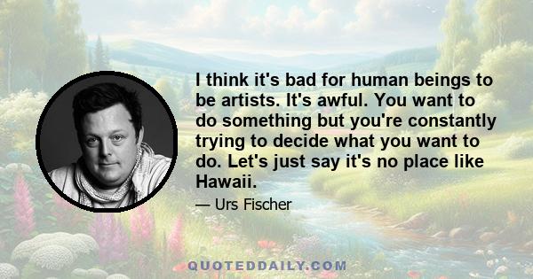 I think it's bad for human beings to be artists. It's awful. You want to do something but you're constantly trying to decide what you want to do. Let's just say it's no place like Hawaii.