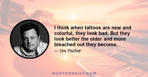 I think when tattoos are new and colorful, they look bad. But they look better the older and more bleached out they become.