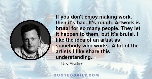 If you don't enjoy making work, then it's bad. It's rough. Artwork is brutal for so many people. They let it happen to them, but it's brutal. I like the idea of an artist as somebody who works. A lot of the artists I