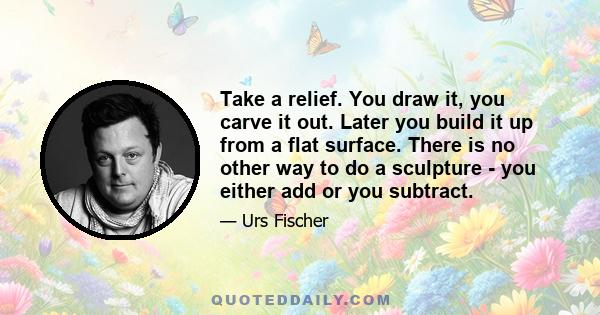 Take a relief. You draw it, you carve it out. Later you build it up from a flat surface. There is no other way to do a sculpture - you either add or you subtract.