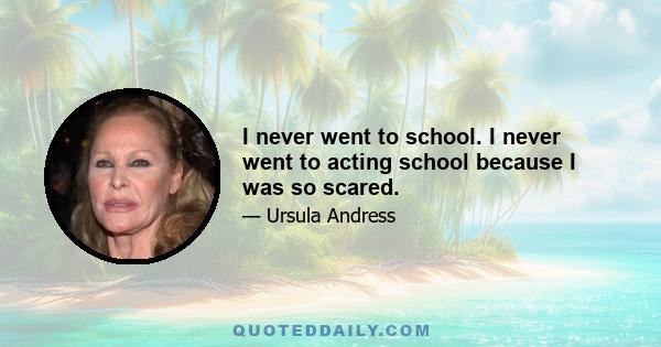 I never went to school. I never went to acting school because I was so scared.