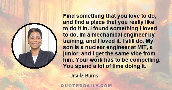 Find something that you love to do, and find a place that you really like to do it in. I found something I loved to do. Im a mechanical engineer by training, and I loved it. I still do. My son is a nuclear engineer at