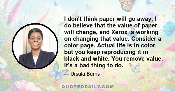 I don't think paper will go away. I do believe that the value of paper will change, and Xerox is working on changing that value. Consider a color page. Actual life is in color, but you keep reproducing it in black and