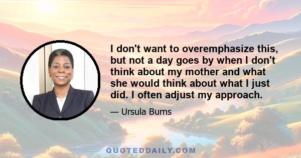 I don't want to overemphasize this, but not a day goes by when I don't think about my mother and what she would think about what I just did. I often adjust my approach.