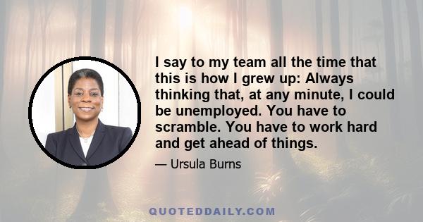 I say to my team all the time that this is how I grew up: Always thinking that, at any minute, I could be unemployed. You have to scramble. You have to work hard and get ahead of things.