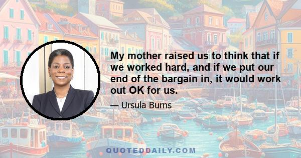 My mother raised us to think that if we worked hard, and if we put our end of the bargain in, it would work out OK for us.