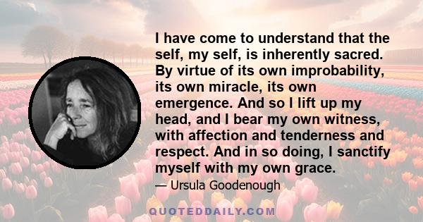 I have come to understand that the self, my self, is inherently sacred. By virtue of its own improbability, its own miracle, its own emergence. And so I lift up my head, and I bear my own witness, with affection and