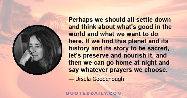 Perhaps we should all settle down and think about what's good in the world and what we want to do here. If we find this planet and its history and its story to be sacred, let's preserve and nourish it, and then we can