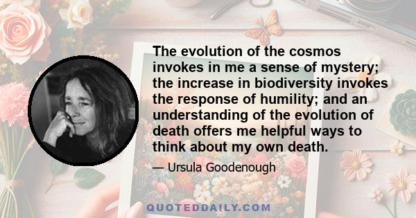 The evolution of the cosmos invokes in me a sense of mystery; the increase in biodiversity invokes the response of humility; and an understanding of the evolution of death offers me helpful ways to think about my own