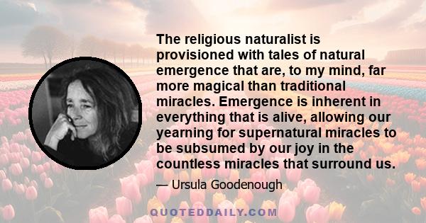 The religious naturalist is provisioned with tales of natural emergence that are, to my mind, far more magical than traditional miracles. Emergence is inherent in everything that is alive, allowing our yearning for