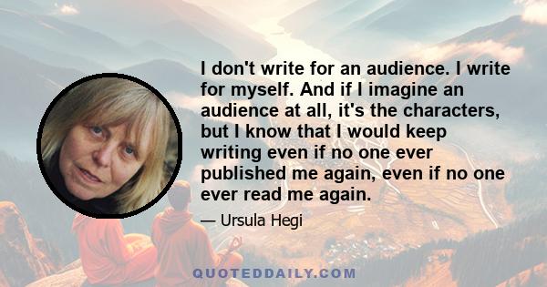 I don't write for an audience. I write for myself. And if I imagine an audience at all, it's the characters, but I know that I would keep writing even if no one ever published me again, even if no one ever read me again.