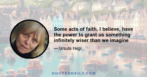 Some acts of faith, I believe, have the power to grant us something infinitely wiser than we imagine