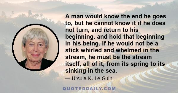 A man would know the end he goes to, but he cannot know it if he does not turn, and return to his beginning, and hold that beginning in his being. If he would not be a stick whirled and whelmed in the stream, he must be 