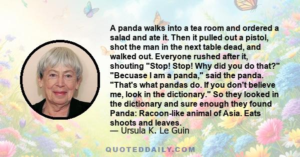 A panda walks into a tea room and ordered a salad and ate it. Then it pulled out a pistol, shot the man in the next table dead, and walked out. Everyone rushed after it, shouting Stop! Stop! Why did you do that? Becuase 