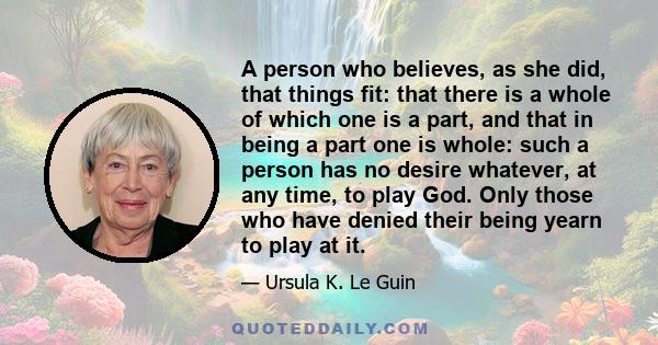 A person who believes, as she did, that things fit: that there is a whole of which one is a part, and that in being a part one is whole: such a person has no desire whatever, at any time, to play God. Only those who