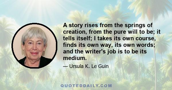 A story rises from the springs of creation, from the pure will to be; it tells itself; I takes its own course, finds its own way, its own words; and the writer's job is to be its medium.