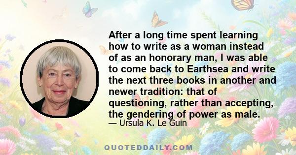After a long time spent learning how to write as a woman instead of as an honorary man, I was able to come back to Earthsea and write the next three books in another and newer tradition: that of questioning, rather than 