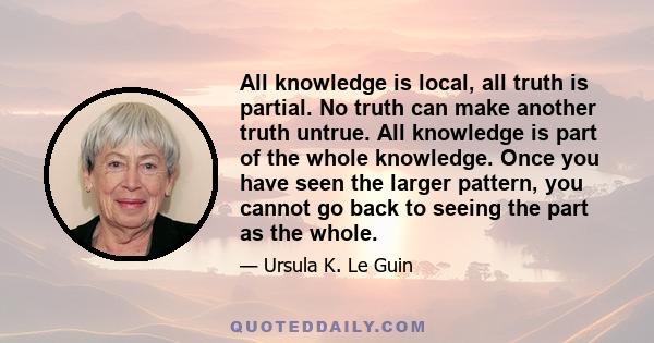 All knowledge is local, all truth is partial. No truth can make another truth untrue. All knowledge is part of the whole knowledge. Once you have seen the larger pattern, you cannot go back to seeing the part as the