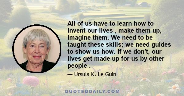 All of us have to learn how to invent our lives , make them up, imagine them. We need to be taught these skills; we need guides to show us how. If we don't, our lives get made up for us by other people .