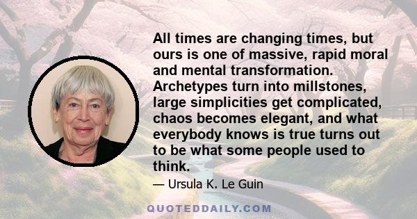 All times are changing times, but ours is one of massive, rapid moral and mental transformation. Archetypes turn into millstones, large simplicities get complicated, chaos becomes elegant, and what everybody knows is