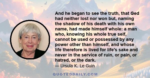 And he began to see the truth, that Ged had neither lost nor won but, naming the shadow of his death with his own name, had made himself whole: a man who, knowing his whole true self, cannot be used or possessed by any