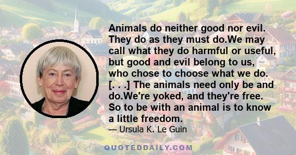 Animals do neither good nor evil. They do as they must do.We may call what they do harmful or useful, but good and evil belong to us, who chose to choose what we do. [. . .] The animals need only be and do.We're yoked,