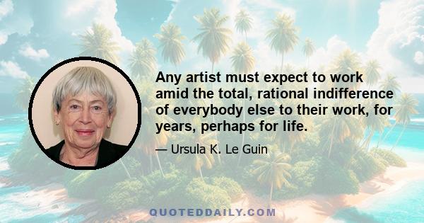 Any artist must expect to work amid the total, rational indifference of everybody else to their work, for years, perhaps for life.