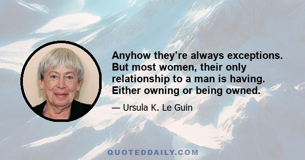 Anyhow they’re always exceptions. But most women, their only relationship to a man is having. Either owning or being owned.