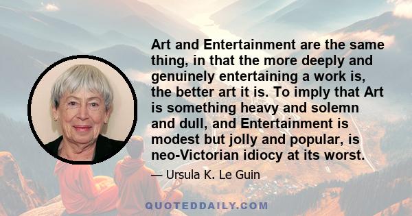 Art and Entertainment are the same thing, in that the more deeply and genuinely entertaining a work is, the better art it is. To imply that Art is something heavy and solemn and dull, and Entertainment is modest but