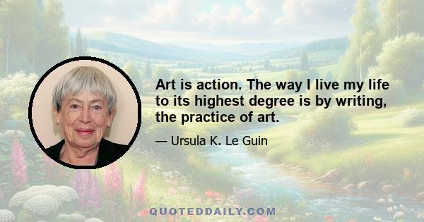 Art is action. The way I live my life to its highest degree is by writing, the practice of art.