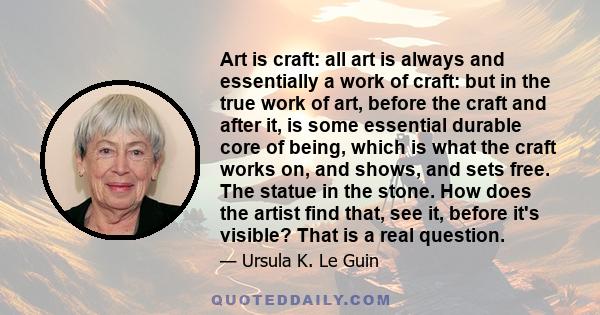 Art is craft: all art is always and essentially a work of craft: but in the true work of art, before the craft and after it, is some essential durable core of being, which is what the craft works on, and shows, and sets 