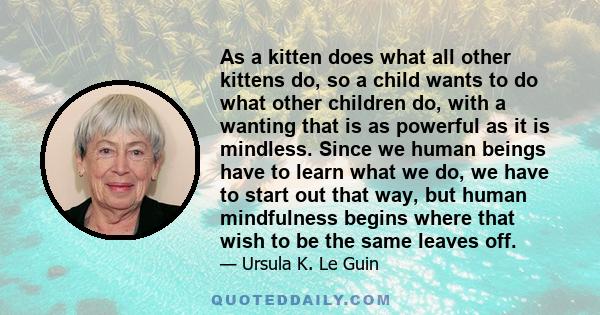 As a kitten does what all other kittens do, so a child wants to do what other children do, with a wanting that is as powerful as it is mindless. Since we human beings have to learn what we do, we have to start out that