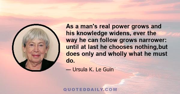 As a man's real power grows and his knowledge widens, ever the way he can follow grows narrower: until at last he chooses nothing,but does only and wholly what he must do.