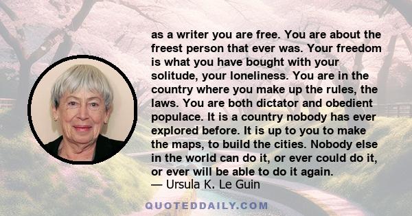 as a writer you are free. You are about the freest person that ever was. Your freedom is what you have bought with your solitude, your loneliness. You are in the country where you make up the rules, the laws. You are